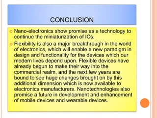 CONCLUSION
 Nano-electronics show promise as a technology to
continue the miniaturization of ICs.
 Flexibility is also a major breakthrough in the world
of electronics, which will enable a new paradigm in
design and functionality for the devices which our
modern lives depend upon. Flexible devices have
already begun to make their way into the
commercial realm, and the next few years are
bound to see huge changes brought on by this
additional dimension which is now available to
electronics manufacturers. Nanotechnologies also
promise a future in development and enhancement
of mobile devices and wearable devices.
 