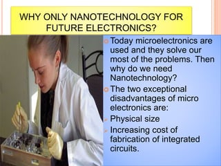 WHY ONLY NANOTECHNOLOGY FOR
FUTURE ELECTRONICS?
 Today microelectronics are
used and they solve our
most of the problems. Then
why do we need
Nanotechnology?
 The two exceptional
disadvantages of micro
electronics are:
 Physical size
 Increasing cost of
fabrication of integrated
circuits.
 