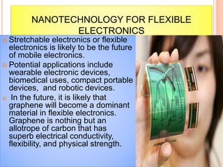 NANOTECHNOLOGY FOR FLEXIBLE
ELECTRONICS
 Stretchable electronics or flexible
electronics is likely to be the future
of mobile electronics.
 Potential applications include
wearable electronic devices,
biomedical uses, compact portable
devices, and robotic devices.
 In the future, it is likely that
graphene will become a dominant
material in flexible electronics.
Graphene is nothing but an
allotrope of carbon that has
superb electrical conductivity,
flexibility, and physical strength.
 