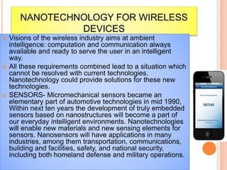 NANOTECHNOLOGY FOR WIRELESS
DEVICES
 Visions of the wireless industry aims at ambient
intelligence: computation and communication always
available and ready to serve the user in an intelligent
way.
 All these requirements combined lead to a situation which
cannot be resolved with current technologies.
Nanotechnology could provide solutions for these new
technologies.
 SENSORS- Micromechanical sensors became an
elementary part of automotive technologies in mid 1990,
Within next ten years the development of truly embedded
sensors based on nanostructures will become a part of
our everyday intelligent environments. Nanotechnologies
will enable new materials and new sensing elements for
sensors. Nanosensors will have applications in many
industries, among them transportation, communications,
building and facilities, safety, and national security,
including both homeland defense and military operations.
 