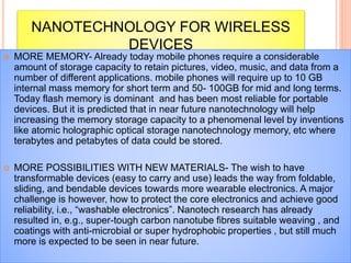 NANOTECHNOLOGY FOR WIRELESS
DEVICES
 MORE MEMORY- Already today mobile phones require a considerable
amount of storage capacity to retain pictures, video, music, and data from a
number of different applications. mobile phones will require up to 10 GB
internal mass memory for short term and 50- 100GB for mid and long terms.
Today flash memory is dominant and has been most reliable for portable
devices. But it is predicted that in near future nanotechnology will help
increasing the memory storage capacity to a phenomenal level by inventions
like atomic holographic optical storage nanotechnology memory, etc where
terabytes and petabytes of data could be stored.
 MORE POSSIBILITIES WITH NEW MATERIALS- The wish to have
transformable devices (easy to carry and use) leads the way from foldable,
sliding, and bendable devices towards more wearable electronics. A major
challenge is however, how to protect the core electronics and achieve good
reliability, i.e., “washable electronics”. Nanotech research has already
resulted in, e.g., super-tough carbon nanotube fibres suitable weaving , and
coatings with anti-microbial or super hydrophobic properties , but still much
more is expected to be seen in near future.
 