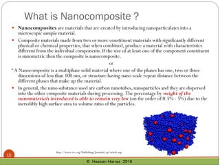 What is Nanocomposite ?
15
 Nanocomposites are materials that are created by introducing nanoparticulates into a
microscopic sample material.
 Composite materials made from two or more constituent materials with significantly different
physical or chemical properties, that when combined, produce a material with characteristics
different from the individual components. If the size of at least one of the component constituent
is nanometric then the composite is nanocomposite.
or
“A Nanocomposite is a multiphase solid material where one of the phases has one, two or three
dimensions of less than 100 nm, or structure having nano-scale repeat distance between the
different phases that make up the material.
 In general, the nano substance used are carbon nanotubes, nanoparticles and they are dispersed
into the other composite materials during processing. The percentage by weight of the
nanomaterials introduced is able to remain very low (on the order of 0.5% - 5%) due to the
incredibly high surface area to volume ratio of the particles.
http://www.rsc.org/Publishing/Journals/cp/article.asp
 