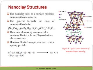 Nanoclay Structures
 The nanoclay used is a surface modified
montmorillonite mineral.
 The general formula for class of
montmorillonite is:
(Na,Ca)0.33(Al2y,Mgy)Si4O10(OH)2·nH2O.
 The essential nanoclay raw material is
montmorillonite, a 1- to -2 layered with a
platey structure.
 Montmorillonite's unique structure creates
a platey particle.
Figure 4.Crystal lattice structure of
montmorillonite nanoclay.
 
