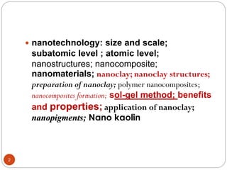 2
 nanotechnology: size and scale;
subatomic level ; atomic level;
nanostructures; nanocomposite;
nanomaterials; nanoclay; nanoclay structures;
preparation of nanoclay; polymer nanocomposites;
nanocomposites formation; sol-gel method; benefits
and properties; application of nanoclay;
nanopigments; Nano kaolin
 