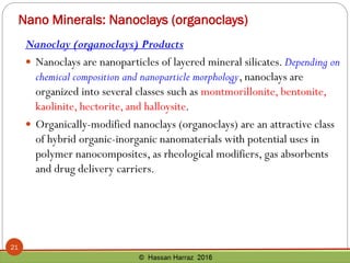 Nano Minerals: Nanoclays (organoclays)
Nanoclay (organoclays) Products
 Nanoclays are nanoparticles of layered mineral silicates. Depending on
chemical composition and nanoparticle morphology, nanoclays are
organized into several classes such as montmorillonite, bentonite,
kaolinite, hectorite, and halloysite.
 Organically-modified nanoclays (organoclays) are an attractive class
of hybrid organic-inorganic nanomaterials with potential uses in
polymer nanocomposites, as rheological modifiers, gas absorbents
and drug delivery carriers.
21
 