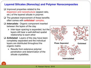  Improved properties related to the
dispersion and nanostructure (aspect ratio,
etc.) of the layered silicate in polymer.
 The greatest improvement of these benefits
often comes with exfoliated samples.
 Intercalate: Organic component inserted
between the layers of the clay
➢ Inter-layer spacing is expanded, but the
layers still bear a well-defined spatial
relationship to each other
 Exfoliated: Layers of the clay have been
completely separated and the individual
layers are distributed throughout the
organic matrix
➢ Results from extensive polymer
penetration and delamination of the
silicate crystallites.
Layered Silicates (Nanoclay) and Polymer Nanocomposites
26
 