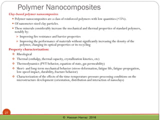 Polymer Nanocomposites
27
Clay-based polymer nanocomposites
 Polymer nanocomposites are a class of reinforced polymers with low quantities (<5%).
 Of nanometer-sized clay particles.
 These minerals considerably increase the mechanical and thermal properties of standard polymers,
notably by:
➢ Improving fire resistance and barrier properties
➢ Improving the performance of materials without significantly increasing the density of the
polymer, changing its optical properties or its recycling
Property characterization:
❖ Rheological
❖ Thermal (enthalpy, thermal capacity, crystallization kinetics, etc)
❖ Thermodynamics (PVT behavior, equation of state, gas permeability)
❖ Short- and long-term mechanical behavior (stress-deformation, fatigue life, fatigue-propogation,
low-speed impact, durability, fracture behavior)
❖ Characterization of the effects of the time-temperature-pressure processing conditions on the
microstructure development (orientation, distribution and interaction of nanoclays)
 