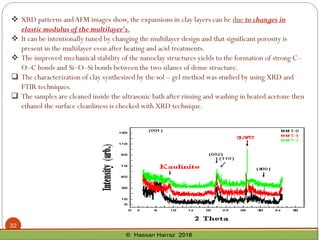 ❖ XRD patterns andAFM images show, the expansions in clay layers can be due to changes in
elastic modulus of the multilayer's.
❖ It can be intentionally tuned by changing the multilayer design and that significant porosity is
present in the multilayer even after heating and acid treatments.
❖ The improved mechanical stability of the nanoclay structures yields to the formation of strong C–
O–C bonds and Si–O–Si bonds between the two silanes of dense structure.
 The characterization of clay synthesized by the sol – gel method was studied by using XRD and
FTIR techniques.
 The samples are cleaned inside the ultrasonic bath after rinsing and washing in heated acetone then
ethanol the surface cleanliness is checked with XRD technique.
32
 