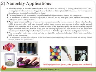 ❖ Nanoclay is used in the ink formulation: It helps to adjust the consistency of printing inks to the desired value,
avoiding pigment sedimentation, providing good colour distribution, obtaining desired film thickness, .. etc. by incorporation
of small amount of organically modified layered silicate.
❖ Thickening lubricating oils with nanoclays can produce especially high temperature resistant lubricating greases.
❖ The performance of cosmetics is enhanced by the use of nanoclays and they allow good colour retention and coverage for
nail lacquers, lipsticks and eye shadows.
❖ Waste water treatment: The use of nanoclays in wastewater treatment has become common in industry today. Nanoclays
exhibit a synergistic effect with many commonly utilized water treatment unit processes including granular-activated
charcoal, reverse osmosis, and air strippers. Granular-activated carbon is particularly effective at removing a large range of
organic molecules from water, however, is very poor for removing large molecules such as humic acid and wastewaters
containing emulsified oil and grease. Nanoclays have proven to be the technology of choice for treating oily wastewaters.
❖ Wear-resistant, hard-surface nano-coatings are being investigated for applications in bearings, cylinders, valves, and other
highly stressed components.
❖ The performance of cosmetics is enhanced by the use of nanoclay and they allow good color retention and coverage for nail
lacquers, lipsticks and eye shadows.
Fields of application (paints, inks, greases and cosmetics).
2) Nanoclay Applications
41
 
