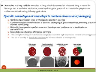Specific advantages of nanoclays in medical devices and packaging
 Controlled permeation rates of therapeutic agents in a device
 Controlled degradation behaviour of devices, packaging [e.g tissue scaffolds, shedding of surface
biofilms from tubing]
 Better high-temperature performance and thus improved performance in sterilisation of
packs/devices
 Extended property range of medical polymers
❖ Thickening lubricating oils with nanoclay can produce especially high temperature resistant lubricating greases.
❖ The use of nanoclay in wastewater treatment has become common in industry today
❖ Nanoclay as drug vehicle: nanoclays as drug vehicle for controlled release of drug is one of the
born age area in medicinal application, nanoclays have great potential as compared to polymer and
carbon nanotubes for drug delivery applications.
43
 