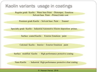 Regular grade Kaolin - Water base Paint - Distemper, Emulsion
Solvent base Paint - Primer,Under coat
Premium grade Kaolin - Solvent base Paint - Enamel
Specialty grade Kaolin - Industrial Automotive Electro deposition primer,
Surface coated Kaolin - Exterior Emulsion paint
Surface modified Kaolin - High performance protective coating
Kaolin variants usage in coatings
Nano Kaolin - Industrial High performance protective clear coating
Calcined Kaolin - Interior / Exterior Emulsion paint
 