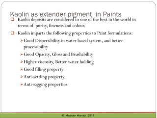 Kaolin as extender pigment in Paints
 Kaolin deposits are considered to one of the best in the world in
terms of purity, fineness and colour.
 Kaolin imparts the following properties to Paint formulations:
➢Good Dispersibility in water based system, and better
processibility
➢Good Opacity, Gloss and Brushability
➢Higher viscosity, Better water holding
➢Good filling property
➢Anti-settling property
➢Anti-sagging properties
 