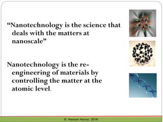 “Nanotechnology is the science that
deals with the matters at
nanoscale”
Nanotechnology is the re-
engineering of materials by
controlling the matter at the
atomic level.
 