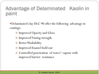Advantage of Delaminated Kaolin in
paint
Delaminated clay DLC 90 offer the following advantage in
coatings:
➢ Improved Opacity and Gloss
➢ ImprovedTinting strength
➢ BetterWashability
➢ Improved Enamel hold out
➢ Controlled penetration of water/ vapour with
improved barrier resistance
 
