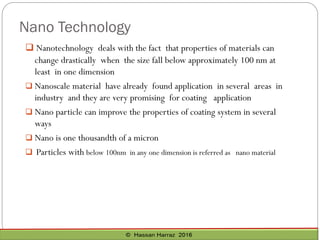 Nano Technology
 Nanotechnology deals with the fact that properties of materials can
change drastically when the size fall below approximately 100 nm at
least in one dimension
 Nanoscale material have already found application in several areas in
industry and they are very promising for coating application
 Nano particle can improve the properties of coating system in several
ways
 Nano is one thousandth of a micron
 Particles with below 100nm in any one dimension is referred as nano material
 