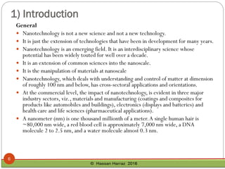 1) Introduction
General
 Nanotechnology is not a new science and not a new technology.
 It is just the extension of technologies that have been in development for many years.
 Nanotechnology is an emerging field. It is an interdisciplinary science whose
potential has been widely touted for well over a decade.
 It is an extension of common sciences into the nanoscale.
 It is the manipulation of materials at nanoscale
 Nanotechnology, which deals with understanding and control of matter at dimension
of roughly 100 nm and below, has cross-sectoral applications and orientations.
 At the commercial level, the impact of nanotechnology, is evident in three major
industry sectors, viz., materials and manufacturing (coatings and composites for
products like automobiles and buildings), electronics (displays and batteries) and
health care and life sciences (pharmaceutical applications).
 A nanometer (nm) is one thousand millionth of a meter.A single human hair is
~80,000 nm wide, a red blood cell is approximately 7,000 nm wide, a DNA
molecule 2 to 2.5 nm, and a water molecule almost 0.3 nm.
6
 