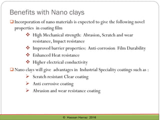 Benefits with Nano clays
 Incorporation of nano materials is expected to give the following novel
properties in coating film
❖ High Mechanical strength: Abrasion, Scratch and wear
resistance, Impact resistance
❖ Improved barrier properties: Anti-corrosion Film Durability
❖ Enhanced Heat resistance
❖ Higher electrical conductivity
 Nano clays will give advantages in Industrial Speciality coatings such as :
➢ Scratch resistant Clear coating
➢ Anti corrosive coating
➢ Abrasion and wear resistance coating
 