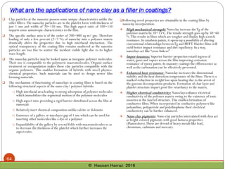 What are the applications of nano clay as a filler in coatings?
64
 Clay particles at the nanosize possess some unique characteristics unlike the
other fillers. The nanoclay particles are in the platelet form with thickness of
just 1 nm and width of 70~150 nm. This high aspect ratio of 100~150
imparts some anisotropic characteristics to the film.
 The specific surface area is of the order of 700~800 sq m/ gm. Therefore
loading of only a few percent (2~7 %) of nanoclay into a polymer matrix
drastically alters the properties due to high interfacial interaction. The
optical transparency of the coating film remains unaltered as the nanosize
particles are too fine to scatter the incident visible light due to its higher
wave length.
 The nanoclay particles may be looked upon as inorganic polymer molecules.
Their size is comparable to the polymeric macromolecules. Organic surface
treatment or encapsulation makes these clay particles compatible with the
organic polymers. This enables formation of hybrids with novel physico-
chemical properties. Such materials can be used to design newer film
forming materials.
 The mechanism of functioning of nanoclays in coating films is based on the
following structural aspects of the nano-clay/ polymer hybrids:
1) High interfacial area leading to strong adsorption of polymer molecules
which immobilizes the segmental motion of the polymer molecules
2) High aspect ratio providing a rigid barrier distributed across the film at
nanoscale
3) Relatively inert chemical composition unlike calcite or dolomite
4) Existence of a gallery or interlayer gap of 1 nm which can be used for
inserting other molecules like a dye or a polymer
5) Expandability of the gallery by several folds with macromolecules so as
to decrease the thickness of the platelet which further increases the
aspect ratio.
Following novel properties are obtainable in the coating films by
nanoclay incorporation:
❖ High mechanical strength: Nanoclay increase theTg of the
polymer matrix by 10~15oC.The tensile strength goes up by 50~60
%.This results in films which are tougher and display high scratch
resistance. In emulsion paints, it opens up a possibility of altering
conventional relationships betweenTg and MFFT. Harder films will
yield better impact resistance and dirt repellency. In a way,
nanoclays act like “cross linkers”
❖ Imperviousness: Superior barrier properties retard ingress of
water, gases and vapors across the film improving corrosion
resistance of epoxy paints. In masonry coatings the efflorescence as
well as the carbonation can be effectively prevented.
❖ Enhanced heat resistance: Nanoclay increases the dimensional
stability and the heat distortion temperature of the films.There is a
marked reduction in weight loss upon heating due to the arrest of
the gaseous decomposition products. Formation of char layer and
platelet structure impart good fire retardancy to the matrix.
❖ Higher electrical conductivity: Nanoclays enhance electrical
conductivity of the polymer matrix owing to the existence of ionic
moieties in the layered structure.This enables formation of
conductive films.When incorporated in conductive polymers like
polyaniline, polypyrrole and polythiophene their electrical
conductivity can be further enhanced.
❖ Nano clay pigments: Nano clay particles intercalated with dyes act
as bright colored pigments with good fastness properties
(Planocolors).These are devoid of heavy metals like lead,
chromium, cadmium and mercury.
 