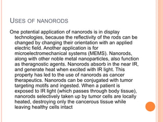 USES OF NANORODS
One potential application of nanorods is in display
technologies, because the reflectivity of the rods can be
changed by changing their orientation with an applied
electric field. Another application is for
microelectromechanical systems (MEMS). Nanorods,
along with other noble metal nanoparticles, also function
as theragnostic agents. Nanorods absorb in the near IR,
and generate heat when excited with IR light. This
property has led to the use of nanorods as cancer
therapeutics. Nanorods can be conjugated with tumor
targeting motifs and ingested. When a patient is
exposed to IR light (which passes through body tissue),
nanorods selectively taken up by tumor cells are locally
heated, destroying only the cancerous tissue while
leaving healthy cells intact
 