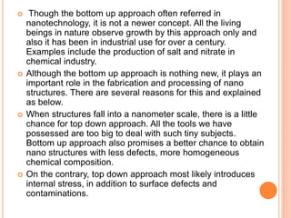  Though the bottom up approach often referred in
nanotechnology, it is not a newer concept. All the living
beings in nature observe growth by this approach only and
also it has been in industrial use for over a century.
Examples include the production of salt and nitrate in
chemical industry.
 Although the bottom up approach is nothing new, it plays an
important role in the fabrication and processing of nano
structures. There are several reasons for this and explained
as below.
 When structures fall into a nanometer scale, there is a little
chance for top down approach. All the tools we have
possessed are too big to deal with such tiny subjects.
Bottom up approach also promises a better chance to obtain
nano structures with less defects, more homogeneous
chemical composition.
 On the contrary, top down approach most likely introduces
internal stress, in addition to surface defects and
contaminations.
 