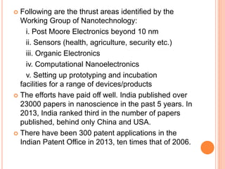  Following are the thrust areas identified by the
Working Group of Nanotechnology:
i. Post Moore Electronics beyond 10 nm
ii. Sensors (health, agriculture, security etc.)
iii. Organic Electronics
iv. Computational Nanoelectronics
v. Setting up prototyping and incubation
facilities for a range of devices/products
 The efforts have paid off well. India published over
23000 papers in nanoscience in the past 5 years. In
2013, India ranked third in the number of papers
published, behind only China and USA.
 There have been 300 patent applications in the
Indian Patent Office in 2013, ten times that of 2006.
 