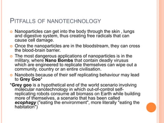 PITFALLS OF NANOTECHNOLOGY
 Nanoparticles can get into the body through the skin , lungs
and digestive system, thus creating free radicals that can
cause cell damage.
 Once the nanoparticles are in the bloodstream, they can cross
the blood-brain barrier.
 The most dangerous applications of nanoparticles is in the
military, where Nano Bombs that contain deadly virusus
which are engineered to replicate themselves can wipe out a
community, country or an entire civilisation.
 Nanobots because of their self replicating behaviour may lead
to Grey Goo*
*Grey goo is a hypothetical end of the world scenario involving
molecular nanotechnology in which out-of-control self-
replicating robots consume all biomass on Earth while building
more of themselves, a scenario that has been called
ecophagy ("eating the environment", more literally "eating the
habitation")
 