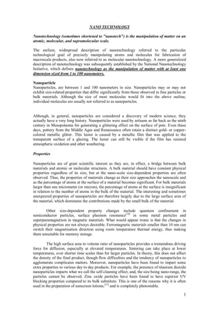 1
NANO TECHNOLOGY
Nanotechnology (sometimes shortened to "nanotech") is the manipulation of matter on an
atomic, molecular, and supramolecular scale.
The earliest, widespread description of nanotechnology referred to the particular
technological goal of precisely manipulating atoms and molecules for fabrication of
macroscale products, also now referred to as molecular nanotechnology. A more generalized
description of nanotechnology was subsequently established by the National Nanotechnology
Initiative, which defines nanotechnology as the manipulation of matter with at least one
dimension sized from 1 to 100 nanometers.
Nanoparticle
Nanoparticles, are between 1 and 100 nanometers in size. Nanoparticles may or may not
exhibit size-related properties that differ significantly from those observed in fine particles or
bulk materials. Although the size of most molecules would fit into the above outline,
individual molecules are usually not referred to as nanoparticles.
Although, in general, nanoparticles are considered a discovery of modern science, they
actually have a very long history. Nanoparticles were used by artisans as far back as the ninth
century in Mesopotamia for generating a glittering effect on the surface of pots. Even these
days, pottery from the Middle Ages and Renaissance often retain a distinct gold- or copper-
colored metallic glitter. This luster is caused by a metallic film that was applied to the
transparent surface of a glazing. The luster can still be visible if the film has resisted
atmospheric oxidation and other weathering.
Properties
Nanoparticles are of great scientific interest as they are, in effect, a bridge between bulk
materials and atomic or molecular structures. A bulk material should have constant physical
properties regardless of its size, but at the nano-scale size-dependent properties are often
observed. Thus, the properties of materials change as their size approaches the nanoscale and
as the percentage of atoms at the surface of a material becomes significant. For bulk materials
larger than one micrometer (or micron), the percentage of atoms at the surface is insignificant
in relation to the number of atoms in the bulk of the material. The interesting and sometimes
unexpected properties of nanoparticles are therefore largely due to the large surface area of
the material, which dominates the contributions made by the small bulk of the material.
Other size-dependent property changes include quantum confinement in
semiconductor particles, surface plasmon resonance[10]
in some metal particles and
superparamagnetism in magnetic materials. What would appear ironic is that the changes in
physical properties are not always desirable. Ferromagnetic materials smaller than 10 nm can
switch their magnetisation direction using room temperature thermal energy, thus making
them unsuitable for memory storage.
The high surface area to volume ratio of nanoparticles provides a tremendous driving
force for diffusion, especially at elevated temperatures. Sintering can take place at lower
temperatures, over shorter time scales than for larger particles. In theory, this does not affect
the density of the final product, though flow difficulties and the tendency of nanoparticles to
agglomerate complicates matters. Moreover, nanoparticles have been found to impart some
extra properties to various day to day products. For example, the presence of titanium dioxide
nanoparticles imparts what we call the self-cleaning effect, and, the size being nano-range, the
particles cannot be observed. Zinc oxide particles have been found to have superior UV
blocking properties compared to its bulk substitute. This is one of the reasons why it is often
used in the preparation of sunscreen lotions,[33]
and is completely photostable.
 