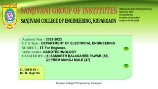 Sanjivani Collage Of Engineering, Kopergaon
Academic Year :- 2022-2023
F.Y. B.Tech :- DEPARTMENT OF ELECTRICAL ENGINEERING
SUBJECT :- IT For Engineer.
TOPIC NAME:- NANOTECHNOLOGY
CREATED BY:- (1) SAMARTH BALASAHEB PAWAR {56}
(2) PREM MANOJ MULE {47}
GUIDED BY :-
Dr. M. Sujit Sir
 