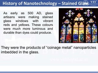 History of Nanotechnology – Stained Glass
As early as 500 AD, glass
artisans were making stained
glass windows with vibrant
reds and yellows. These colours
were much more luminous and
durable than dyes could produce.
They were the products of “coinage metal” nanoparticles
imbedded in the glass.
 