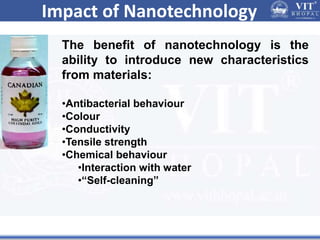 Impact of Nanotechnology
The benefit of nanotechnology is the
ability to introduce new characteristics
from materials:
•Antibacterial behaviour
•Colour
•Conductivity
•Tensile strength
•Chemical behaviour
•Interaction with water
•“Self-cleaning”
 