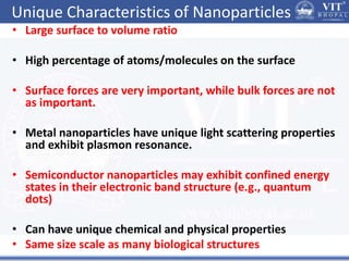 Unique Characteristics of Nanoparticles
• Large surface to volume ratio
• High percentage of atoms/molecules on the surface
• Surface forces are very important, while bulk forces are not
as important.
• Metal nanoparticles have unique light scattering properties
and exhibit plasmon resonance.
• Semiconductor nanoparticles may exhibit confined energy
states in their electronic band structure (e.g., quantum
dots)
• Can have unique chemical and physical properties
• Same size scale as many biological structures
 