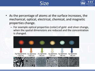 Size
• As the percentage of atoms at the surface increases, the
mechanical, optical, electrical, chemical, and magnetic
properties change.
– For example optical properties (color) of gold and silver change,
when the spatial dimensions are reduced and the concentration
is changed.
 