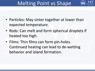 Melting Point vs Shape
• Particles: May sinter together at lower than
expected temperature.
• Rods: Can melt and form spherical droplets if
heated too high.
• Films: Thin films can form pin-holes.
Continued heating can lead to de-wetting
behavior and island formation.
 