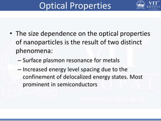 Optical Properties
• The size dependence on the optical properties
of nanoparticles is the result of two distinct
phenomena:
– Surface plasmon resonance for metals
– Increased energy level spacing due to the
confinement of delocalized energy states. Most
prominent in semiconductors
 