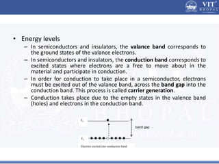 • Energy levels
– In semiconductors and insulators, the valance band corresponds to
the ground states of the valance electrons.
– In semiconductors and insulators, the conduction band corresponds to
excited states where electrons are a free to move about in the
material and participate in conduction.
– In order for conduction to take place in a semiconductor, electrons
must be excited out of the valance band, across the band gap into the
conduction band. This process is called carrier generation.
– Conduction takes place due to the empty states in the valence band
(holes) and electrons in the conduction band.
Ec
Ev
Electron excited into conduction band
band gap
 