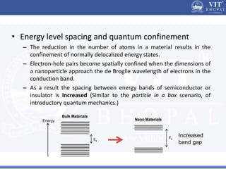 • Energy level spacing and quantum confinement
– The reduction in the number of atoms in a material results in the
confinement of normally delocalized energy states.
– Electron-hole pairs become spatially confined when the dimensions of
a nanoparticle approach the de Broglie wavelength of electrons in the
conduction band.
– As a result the spacing between energy bands of semiconductor or
insulator is increased (Similar to the particle in a box scenario, of
introductory quantum mechanics.)
Energy
Eg
Eg
Bulk Materials
Nano Materials
Increased
band gap
 