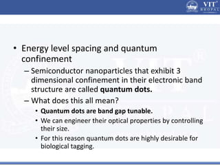• Energy level spacing and quantum
confinement
– Semiconductor nanoparticles that exhibit 3
dimensional confinement in their electronic band
structure are called quantum dots.
– What does this all mean?
• Quantum dots are band gap tunable.
• We can engineer their optical properties by controlling
their size.
• For this reason quantum dots are highly desirable for
biological tagging.
 