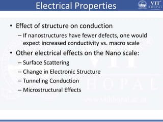 Electrical Properties
• Effect of structure on conduction
– If nanostructures have fewer defects, one would
expect increased conductivity vs. macro scale
• Other electrical effects on the Nano scale:
– Surface Scattering
– Change in Electronic Structure
– Tunneling Conduction
– Microstructural Effects
 