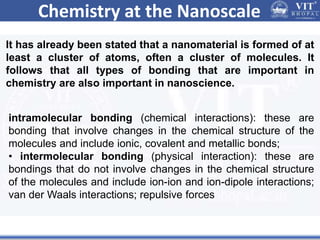 Chemistry at the Nanoscale
It has already been stated that a nanomaterial is formed of at
least a cluster of atoms, often a cluster of molecules. It
follows that all types of bonding that are important in
chemistry are also important in nanoscience.
intramolecular bonding (chemical interactions): these are
bonding that involve changes in the chemical structure of the
molecules and include ionic, covalent and metallic bonds;
• intermolecular bonding (physical interaction): these are
bondings that do not involve changes in the chemical structure
of the molecules and include ion-ion and ion-dipole interactions;
van der Waals interactions; repulsive forces
 