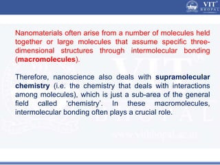 Nanomaterials often arise from a number of molecules held
together or large molecules that assume specific three-
dimensional structures through intermolecular bonding
(macromolecules).
Therefore, nanoscience also deals with supramolecular
chemistry (i.e. the chemistry that deals with interactions
among molecules), which is just a sub-area of the general
field called ‘chemistry’. In these macromolecules,
intermolecular bonding often plays a crucial role.
 