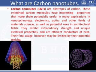What are Carbon nanotubes.
• Carbon nanotubes (CNTs) are allotropes of carbon. These
cylindrical carbon molecules have interesting properties
that make them potentially useful in many applications in
nanotechnology, electronics, optics and other fields of
materials science, as well as potential uses in architectural
fields. They exhibit extraordinary strength and unique
electrical properties, and are efficient conductors of heat.
Their final usage, however, may be limited by their potential
toxicity.
 