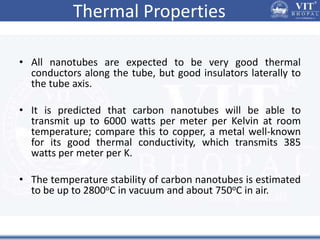 Thermal Properties
• All nanotubes are expected to be very good thermal
conductors along the tube, but good insulators laterally to
the tube axis.
• It is predicted that carbon nanotubes will be able to
transmit up to 6000 watts per meter per Kelvin at room
temperature; compare this to copper, a metal well-known
for its good thermal conductivity, which transmits 385
watts per meter per K.
• The temperature stability of carbon nanotubes is estimated
to be up to 2800oC in vacuum and about 750oC in air.
 