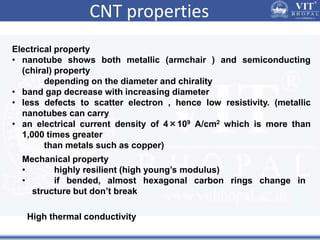 CNT properties
Electrical property
• nanotube shows both metallic (armchair ) and semiconducting
(chiral) property
depending on the diameter and chirality
• band gap decrease with increasing diameter
• less defects to scatter electron , hence low resistivity. (metallic
nanotubes can carry
• an electrical current density of 4×109 A/cm2 which is more than
1,000 times greater
than metals such as copper)
Mechanical property
• highly resilient (high young’s modulus)
• if bended, almost hexagonal carbon rings change in
structure but don’t break
High thermal conductivity
 