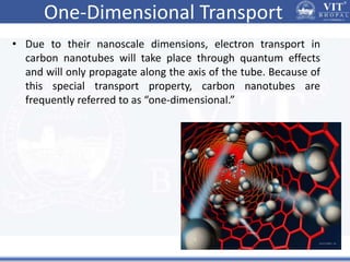 One-Dimensional Transport
• Due to their nanoscale dimensions, electron transport in
carbon nanotubes will take place through quantum effects
and will only propagate along the axis of the tube. Because of
this special transport property, carbon nanotubes are
frequently referred to as “one-dimensional.”
 