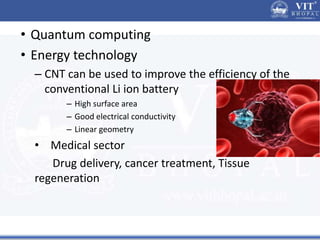 • Quantum computing
• Energy technology
– CNT can be used to improve the efficiency of the
conventional Li ion battery
– High surface area
– Good electrical conductivity
– Linear geometry
• Medical sector
Drug delivery, cancer treatment, Tissue
regeneration
 