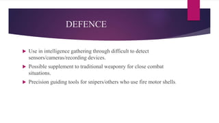 DEFENCE
 Use in intelligence gathering through difficult to detect
sensors/cameras/recording devices.
 Possible supplement to traditional weaponry for close combat
situations.
 Precision guiding tools for snipers/others who use fire motor shells.
 