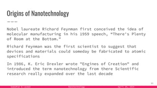 Samadhan & Laxman Nanotechnology April 25, 2024
Origins of Nanotechnology
Nobel laureate Richard Feynman first conceived the idea of
molecular manufacturing in his 1959 speech, “There's Plenty
of Room at the Bottom."
Richard Feynman was the first scientist to suggest that
devices and materials could someday be fabricated to atomic
specifications
In 1986, K. Eric Drexler wrote "Engines of Creation" and
introduced the term nanotechnology from there Scientific
research really expanded over the last decade
11
 