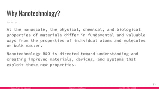 Samadhan & Laxman Nanotechnology April 25, 2024
Why Nanotechnology?
At the nanoscale, the physical, chemical, and biological
properties of materials differ in fundamental and valuable
ways from the properties of individual atoms and molecules
or bulk matter.
Nanotechnology R&D is directed toward understanding and
creating improved materials, devices, and systems that
exploit these new properties.
12
 