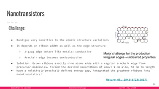Samadhan & Laxman Nanotechnology April 25, 2024
Nanotransistors
Nature 08, 2041-1723(2017)
24
Challenge:
● Band-gap very sensitive to the atomic structure variations
● It depends on ribbon width as well as the edge structure
○ zigzag edge behave like metals: conductive
○ Armchair edge becomes semiconductive
● Solution: Grown ribbons exactly nine atoms wide with a regular armchair edge from
precursor molecules. formed the desired nanoribbons of about 1 nm wide, 50 nm in length
● have a relatively precisely defined energy gap, integrated the graphene ribbons into
nanotransistors!
Major challenge for the production
Irregular edges→undesired properties
 