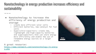 Samadhan & Laxman Nanotechnology April 25, 2024
Nanotechnology in energy production increases efficiency and
sustainability
● Nanotechnology to increase the
efficiency of energy production and
storage
○ create more efficient solar cells
○ Efficient batteries, new catalyst for fuel
cells
○ Super/ultra-capacitors: create new,
lightweight and high-capacity batteries
and supercapacitors that can store energy
more efficiently and enable the use of
renewable energy sources on a larger
scale.
A great resource:
https://www.nanowerk.com/nanotechnology-in-energ
y.php
26
 